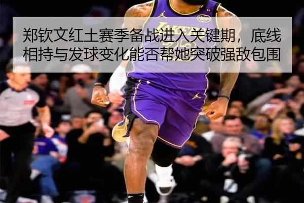 郑钦文红土赛季备战进入关键期，底线相持与发球变化能否帮她突破强敌包围
